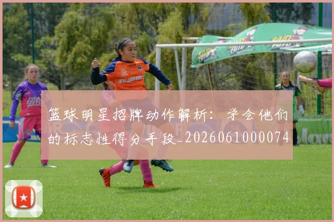 篮球明星招牌动作解析:学会他们的标志性得分手段_20260610000748