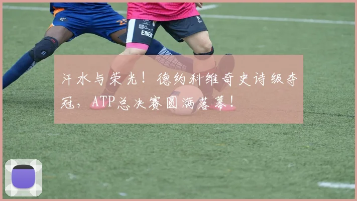 汗水与荣光！德约科维奇史诗级夺冠，ATP总决赛圆满落幕！