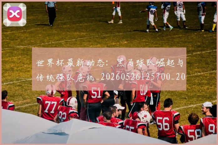 世界杯最新动态：黑马球队崛起与传统强队危机_20260526125700_20260607160413