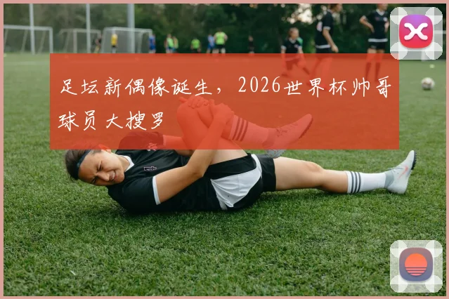 足坛新偶像诞生，2026世界杯帅哥球员大搜罗