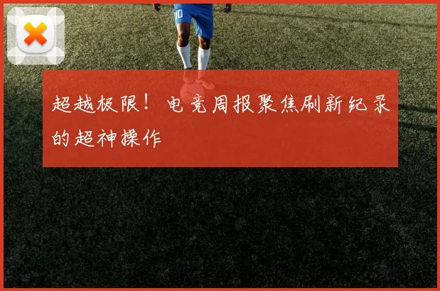 超越极限！电竞周报聚焦刷新纪录的超神操作