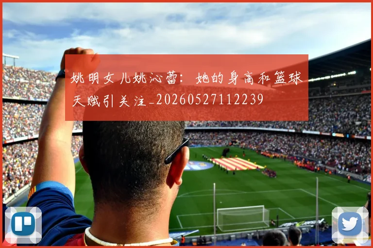 姚明女儿姚沁蕾：她的身高和篮球天赋引关注_20260527112239