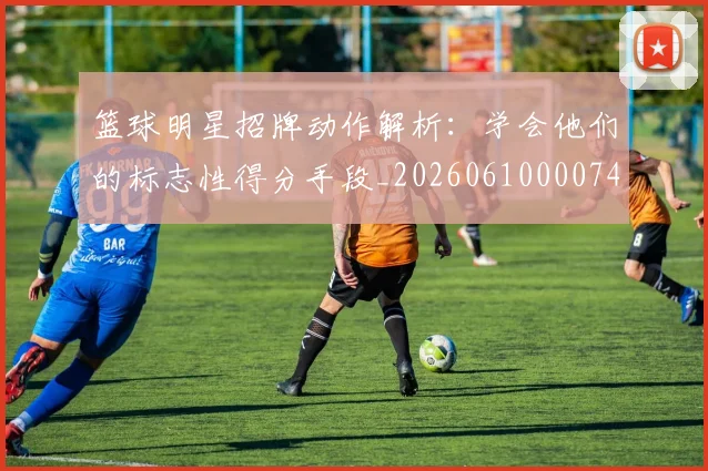 篮球明星招牌动作解析：学会他们的标志性得分手段_20260610000748