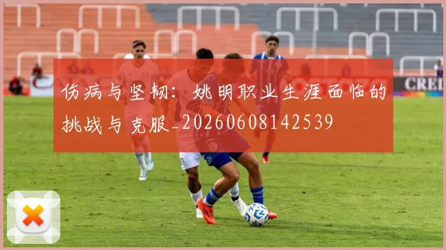 伤病与坚韧：姚明职业生涯面临的挑战与克服_20260608142539