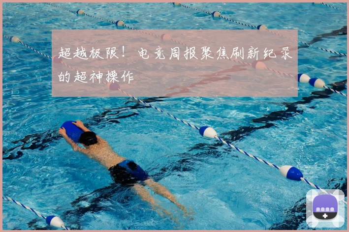 超越极限！电竞周报聚焦刷新纪录的超神操作